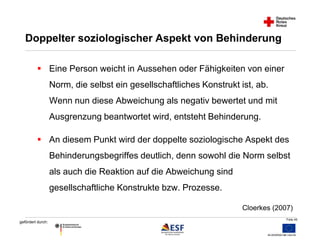 Folie 45 
Doppelter soziologischer Aspekt von Behinderung 
 Eine Person weicht in Aussehen oder Fähigkeiten von einer 
gefördert durch: 
Norm, die selbst ein gesellschaftliches Konstrukt ist, ab. 
Wenn nun diese Abweichung als negativ bewertet und mit 
Ausgrenzung beantwortet wird, entsteht Behinderung. 
 An diesem Punkt wird der doppelte soziologische Aspekt des 
Behinderungsbegriffes deutlich, denn sowohl die Norm selbst 
als auch die Reaktion auf die Abweichung sind 
gesellschaftliche Konstrukte bzw. Prozesse. 
Cloerkes (2007) 
 
