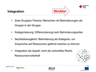 Folie 47 
Integration 
 Zwei Gruppen-Theorie: Menschen mit Behinderungen als 
gefördert durch: 
Gruppe in der Gruppe 
 Kategorisierung: Differenzierung nach Behinderungsarten 
 Nachteilsausgleich: Behinderung als Kategorie, um 
Ansprüche auf Ressourcen geltend machen zu können 
 Integration als Appell, nicht als verbrieftes Recht, 
Ressourcenvorbehalt 
Struktur 
 