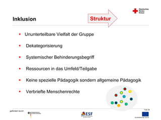 Folie 48 
Inklusion 
 Ununterteilbare Vielfalt der Gruppe 
 Dekategorisierung 
 Systemischer Behinderungsbegriff 
 Ressourcen in das Umfeld/Teilgabe 
 Keine spezielle Pädagogik sondern allgemeine Pädagogik 
 Verbriefte Menschenrechte 
gefördert durch: 
Struktur 
 