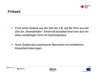 Fund eines Grabes aus der Zeit der z.B. auf der Krim aus der 
Folie 5 
Frühzeit 
gefördert durch: 
Zeit der „Neandertaler“: Ehrenvoll bestattet fand man dort ein 
etwa zweijährigen Kind mit Hydrozephalus. 
 Auch Grabfunde erwachsener Menschen mit erheblichen 
Körperbehinderungen. 
 