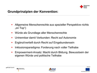  Allgemeine Menschenrechte aus spezieller Perspektive nichts 
Folie 52 
Grundprinzipien der Konvention: 
gefördert durch: 
„on Top“) 
 Würde als Grundlage aller Menschenrechte 
 Untrennbar damit Verbunden: Recht auf Autonomie 
 Ergänzt/vertieft durch Recht auf Eingebundensein 
 Inklusionsparadigma: Forderung nach voller Teilhabe 
 Empowerment-Ansatz: Macht durch Bildung, Bewusstsein der 
eigenen Würde und politische Teilhabe 
 