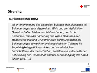 m) in Anerkennung des wertvollen Beitrags, den Menschen mit 
Behinderungen zum allgemeinen Wohl und zur Vielfalt ihrer 
Gemeinschaften leisten und leisten können, und in der 
Erkenntnis, dass die Förderung des vollen Genusses der 
Menschenrechte und Grundfreiheiten durch Menschen mit 
Behinderungen sowie ihrer uneingeschränkten Teilhabe ihr 
Zugehörigkeitsgefühl verstärken und zu erheblichen 
Fortschritten in der menschlichen, sozialen und wirtschaftlichen 
Entwicklung der Gesellschaft und bei der Beseitigung der Armut 
führen wird, (…) 
Folie 54 
Diversity: 
gefördert durch: 
) 
S. Präambel (UN-BRK) 
 