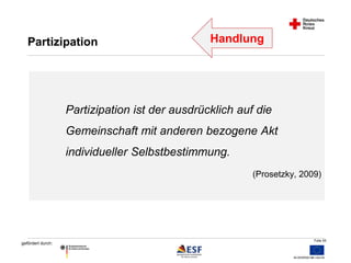 Folie 55 
Partizipation Handlung 
gefördert durch: 
Partizipation ist der ausdrücklich auf die 
Gemeinschaft mit anderen bezogene Akt 
individueller Selbstbestimmung. 
(Prosetzky, 2009) 
 