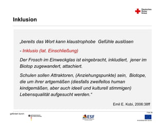 Folie 58 
Inklusion 
„bereits das Wort kann klaustrophobe Gefühle auslösen 
- Inklusio (lat. Einschließung) 
Der Frosch im Einweckglas ist eingebracht, inkludiert, jener im 
Biotop zugewandert, attachiert. 
Schulen sollen Attraktoren, (Anziehungspunkte) sein, Biotope, 
die um ihrer artgemäßen (diesfalls zweifellos human 
kindgemäßen, aber auch ideell und kulturell stimmigen) 
Lebensqualität aufgesucht werden.“ 
gefördert durch: 
Emil E. Kobi, 2006:38ff 
 
