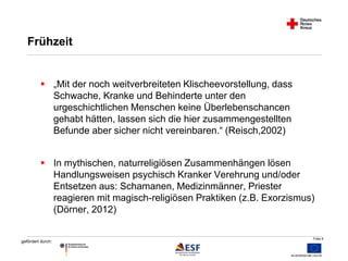 Folie 6 
Frühzeit 
 „Mit der noch weitverbreiteten Klischeevorstellung, dass 
gefördert durch: 
Schwache, Kranke und Behinderte unter den 
urgeschichtlichen Menschen keine Überlebenschancen 
gehabt hätten, lassen sich die hier zusammengestellten 
Befunde aber sicher nicht vereinbaren.“ (Reisch,2002) 
 In mythischen, naturreligiösen Zusammenhängen lösen 
Handlungsweisen psychisch Kranker Verehrung und/oder 
Entsetzen aus: Schamanen, Medizinmänner, Priester 
reagieren mit magisch-religiösen Praktiken (z.B. Exorzismus) 
(Dörner, 2012) 
 