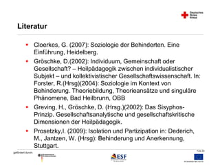 Folie 60 
Literatur 
 Cloerkes, G. (2007): Soziologie der Behinderten. Eine 
gefördert durch: 
Einführung, Heidelberg. 
 Gröschke, D.(2002): Individuum, Gemeinschaft oder 
Gesellschaft? – Heilpädagogik zwischen individualistischer 
Subjekt – und kollektivistischer Gesellschaftswissenschaft. In: 
Forster, R.(Hrsg)(2004): Soziologie im Kontext von 
Behinderung. Theoriebildung, Theorieansätze und singuläre 
Phänomene, Bad Heilbrunn, OBB 
 Greving, H., Gröschke, D. (Hrsg.)(2002): Das Sisyphos- 
Prinzip. Gesellschaftsanalytische und gesellschaftskritische 
Dimensionen der Heilpädagogik. 
 Prosetzky,I. (2009): Isolation und Partizipation in: Dederich, 
M., Jantzen, W. (Hrsg): Behinderung und Anerkennung, 
Stuttgart. 
 