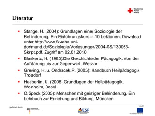 Folie 61 
Literatur 
 Stange, H. (2004): Grundlagen einer Soziologie der 
gefördert durch: 
Behinderung. Ein Einführungskurs in 10 Lektionen. Download 
unter http://www.fk-reha.uni-dortmund. 
de/Soziologie/Vorlesungen/2004-SS/130063- 
Skript.pdf. Zugriff am 02.01.2010 
 Blankertz, H. (1985):Die Geschichte der Pädagogik. Von der 
Aufklärung bis zur Gegenwart, Wetzlar 
 Greving, H. u. Ondracek,P. (2005): Handbuch Heilpädagogik, 
Troisdorf 
 Haeberlin, U. (2005):Grundlagen der Heilpädagogik, 
Weinheim, Basel 
 O.Speck (2005): Menschen mit geistiger Behinderung. Ein 
Lehrbuch zur Erziehung und Bildung, München 
 