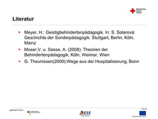 Folie 62 
Literatur 
 Meyer, H.: Geistigbehindertenpädagogik. In: S. Solarová: 
gefördert durch: 
Geschichte der Sonderpädagogik. Stuttgart, Berlin, Köln, 
Mainz 
 Moser,V. u. Sasse, A. (2008): Theorien der 
Behindertenpädagogik, Köln, Weimar, Wien 
 G. Theunissen(2000):Wege aus der Hospitalisierung, Bonn 
