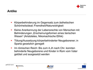 Folie 7 
Antike 
 Körperbehinderung im Gegensatz zum ästhetischen 
gefördert durch: 
Schönheitsideal; Fremdheit/Naturwidrigkeit 
 Keine Anerkennung der Lebensrechte von Menschen mit 
Behinderungen „Erscheinungsformen eines tierischen 
Wesen“ (Aristoteles, Nikomachische Ethik) 
 Tötung/Aussetzung körperbehinderter Neugeborener; in 
Sparta gesetzlich geregelt 
 Im römischen Reich: Bis zum 4.Jh nach Chr. konnten 
behinderte Neugeborene und Kinder in Rom vom Vater 
getötet und ausgesetzt werden 
 