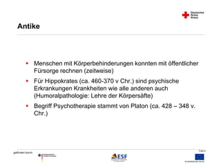 Folie 8 
Antike 
 Menschen mit Körperbehinderungen konnten mit öffentlicher 
gefördert durch: 
Fürsorge rechnen (zeitweise) 
 Für Hippokrates (ca. 460-370 v Chr.) sind psychische 
Erkrankungen Krankheiten wie alle anderen auch 
(Humoralpathologie: Lehre der Körpersäfte) 
 Begriff Psychotherapie stammt von Platon (ca. 428 – 348 v. 
Chr.) 
 