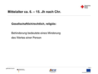 Folie 9 
Mittelalter ca. 6. – 15. Jh nach Chr. 
Gesellschaftlich/rechtlich, religiös: 
Behinderung bedeutete eines Minderung 
des Wertes einer Person 
gefördert durch: 
 