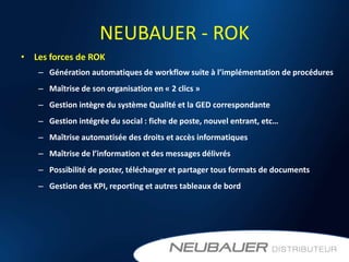 NEUBAUER - ROK
• Les forces de ROK
   – Génération automatiques de workflow suite à l’implémentation de procédures
   – Maîtrise de son organisation en « 2 clics »
   – Gestion intègre du système Qualité et la GED correspondante
   – Gestion intégrée du social : fiche de poste, nouvel entrant, etc…
   – Maîtrise automatisée des droits et accès informatiques
   – Maîtrise de l’information et des messages délivrés
   – Possibilité de poster, télécharger et partager tous formats de documents
   – Gestion des KPI, reporting et autres tableaux de bord
 