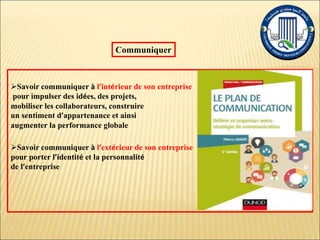 Savoir communiquer à l’intérieur de son entreprise
pour impulser des idées, des projets,
mobiliser les collaborateurs, construire
un sentiment d’appartenance et ainsi
augmenter la performance globale
Savoir communiquer à l’extérieur de son entreprise
pour porter l’identité et la personnalité
de l’entreprise
Communiquer
 