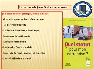 Le parcours du jeune étudiant entrepreneur
- Choisir la forme juridique, sociale et fiscale
Le choix repose sur les critères suivants :
- La nature de l’activité
-Les besoins financiers et les charges
-Le nombre de participants
-Le régime matrimonial
-La situation fiscale et sociale
-Le monde de fonctionnement et de gestion
-La crédibilité dans le travail
 
