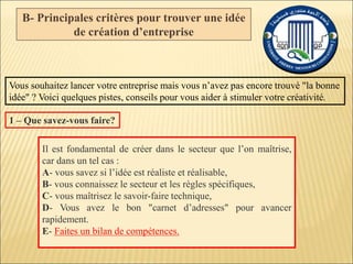 B- Principales critères pour trouver une idée
de création d’entreprise
Vous souhaitez lancer votre entreprise mais vous n’avez pas encore trouvé "la bonne
idée" ? Voici quelques pistes, conseils pour vous aider à stimuler votre créativité.
Il est fondamental de créer dans le secteur que l’on maîtrise,
car dans un tel cas :
A- vous savez si l’idée est réaliste et réalisable,
B- vous connaissez le secteur et les règles spécifiques,
C- vous maîtrisez le savoir-faire technique,
D- Vous avez le bon "carnet d’adresses" pour avancer
rapidement.
E- Faites un bilan de compétences.
1 – Que savez-vous faire?
 