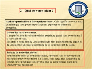 2 – Quel est votre talent ?
Aptitude particulière à faire quelque chose . Cela signifie que vous avez
un talent que vous pourriez parfaitement exploiter en créant une
entreprise.
Demandez l'avis des autres.
Il est parfois bon d'avoir une opinion extérieure quand vous avez du mal à
y voir clair en vous.
Vos amis et votre famille vous connaissent bien et devraient être capables
de vous donner une idée du domaine où ils vous trouvent du talent.
Essayez de nouvelles choses.
Vous devriez tenter de nouvelles choses, surtout si vous ne savez pas au
juste où se trouve votre talent. Ce faisant, vous serez plus susceptible de
tomber sur ce pour quoi vous avez le plus de compétences et qui peut
vraiment vous passionner.
 