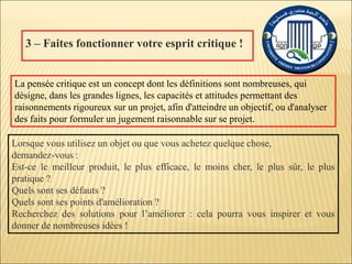 3 – Faites fonctionner votre esprit critique !
Lorsque vous utilisez un objet ou que vous achetez quelque chose,
demandez-vous :
Est-ce le meilleur produit, le plus efficace, le moins cher, le plus sûr, le plus
pratique ?
Quels sont ses défauts ?
Quels sont ses points d'amélioration ?
Recherchez des solutions pour l’améliorer : cela pourra vous inspirer et vous
donner de nombreuses idées !
La pensée critique est un concept dont les définitions sont nombreuses, qui
désigne, dans les grandes lignes, les capacités et attitudes permettant des
raisonnements rigoureux sur un projet, afin d'atteindre un objectif, ou d'analyser
des faits pour formuler un jugement raisonnable sur se projet.
 