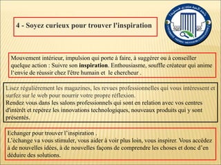 4 - Soyez curieux pour trouver l'inspiration
Lisez régulièrement les magazines, les revues professionnelles qui vous intéressent et
surfez sur le web pour nourrir votre propre réflexion.
Rendez vous dans les salons professionnels qui sont en relation avec vos centres
d'intérêt et repérez les innovations technologiques, nouveaux produits qui y sont
présentés.
Mouvement intérieur, impulsion qui porte à faire, à suggérer ou à conseiller
quelque action : Suivre son inspiration. Enthousiasme, souffle créateur qui anime
l‘envie de réussir chez l'être humain et le chercheur .
Echanger pour trouver l’inspiration .
L’échange va vous stimuler, vous aider à voir plus loin, vous inspirer. Vous accédez
à de nouvelles idées, à de nouvelles façons de comprendre les choses et donc d’en
déduire des solutions.
 