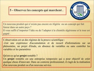 5 - Observez les concepts qui marchent .
Un nouveau produit qui n’existe pas encore en Algérie ou un concept qui fait
fureur dans un autre pays ?
Il vous suffit d’importer l’idée ou de l’adapter à la clientèle algérienne et le tour est
gagné .
L'observation est un des régimes de la preuve scientifique :
c'est une expérience d'accumulation et de recueil d'informations sur un
phénomène, un projet d'étude, en absence de variables ou sans contrôler les
variables et les paramètres
Qu'est-ce qu'un projet rentable ?
Un projet rentable est une entreprise temporaire qui a pour objectif de créer
quelque chose d'innovant. Dans un contexte professionnel, il s'agit de la réalisation
d'un nouveau produit ou d'un nouveau service.
 