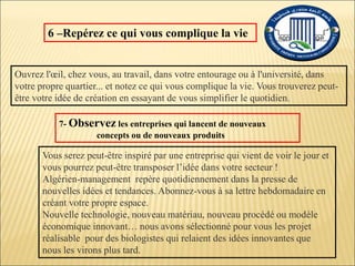 6 –Repérez ce qui vous complique la vie
Ouvrez l'œil, chez vous, au travail, dans votre entourage ou à l'université, dans
votre propre quartier... et notez ce qui vous complique la vie. Vous trouverez peut-
être votre idée de création en essayant de vous simplifier le quotidien.
7- Observez les entreprises qui lancent de nouveaux
concepts ou de nouveaux produits
Vous serez peut-être inspiré par une entreprise qui vient de voir le jour et
vous pourrez peut-être transposer l’idée dans votre secteur !
Algérien-management repère quotidiennement dans la presse de
nouvelles idées et tendances. Abonnez-vous à sa lettre hebdomadaire en
créant votre propre espace.
Nouvelle technologie, nouveau matériau, nouveau procédé ou modèle
économique innovant… nous avons sélectionné pour vous les projet
réalisable pour des biologistes qui relaient des idées innovantes que
nous les virons plus tard.
 