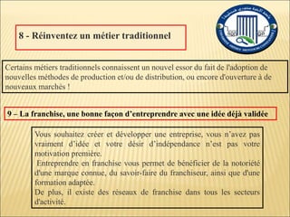 8 - Réinventez un métier traditionnel
Certains métiers traditionnels connaissent un nouvel essor du fait de l'adoption de
nouvelles méthodes de production et/ou de distribution, ou encore d'ouverture à de
nouveaux marchés !
9 – La franchise, une bonne façon d’entreprendre avec une idée déjà validée
Vous souhaitez créer et développer une entreprise, vous n’avez pas
vraiment d’idée et votre désir d’indépendance n’est pas votre
motivation première.
Entreprendre en franchise vous permet de bénéficier de la notoriété
d'une marque connue, du savoir-faire du franchiseur, ainsi que d'une
formation adaptée.
De plus, il existe des réseaux de franchise dans tous les secteurs
d'activité.
 