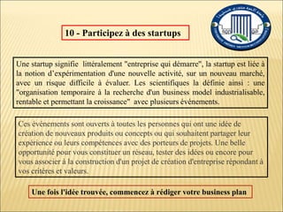 10 - Participez à des startups
Ces événements sont ouverts à toutes les personnes qui ont une idée de
création de nouveaux produits ou concepts ou qui souhaitent partager leur
expérience ou leurs compétences avec des porteurs de projets. Une belle
opportunité pour vous constituer un réseau, tester des idées ou encore pour
vous associer à la construction d'un projet de création d'entreprise répondant à
vos critères et valeurs.
Une startup signifie littéralement "entreprise qui démarre", la startup est liée à
la notion d’expérimentation d'une nouvelle activité, sur un nouveau marché,
avec un risque difficile à évaluer. Les scientifiques la définie ainsi : une
"organisation temporaire à la recherche d'un business model industrialisable,
rentable et permettant la croissance" avec plusieurs événements.
Une fois l'idée trouvée, commencez à rédiger votre business plan
 
