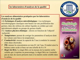 les laboratoires d'analyses de la qualité
Les analyses alimentaires pratiquées par les laboratoires
d'analyses de la qualité
1-Techniques d'analyse microbiologique : Les techniques
microbiologiques classiques sont basées sur une prolifération des
germes; dans des milieux de culture liquides ou solides qui sont
spécialement adaptés au groupe de germes étudié.
2- Analyse physico-chimique : choisis en fonction de l’objectif
recherché
 Température: permet de corriger les paramètres d’analyses dont
les valeurs sont liées à la température .
 Conductivité: mesure la capacité de l’eau à conduire le courant
entre deux électrodes.
 PH: mesure la concentration en ions H+ de l’eau. Il traduit ainsi la
balance entre acide et base sur une échelle de 0 à 14
 Degré de Brix: Le degré Brix est la mesure de la matière sèche
soluble qui s’exprime en pourcentage. le degré Brix ne s’assimile
pas au taux de sucres présents mais à la matière sèche soluble dans
le milieu,
 