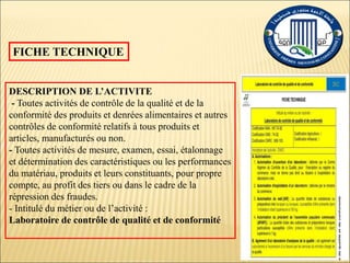 FICHE TECHNIQUE
DESCRIPTION DE L’ACTIVITE
- Toutes activités de contrôle de la qualité et de la
conformité des produits et denrées alimentaires et autres
contrôles de conformité relatifs à tous produits et
articles, manufacturés ou non.
- Toutes activités de mesure, examen, essai, étalonnage
et détermination des caractéristiques ou les performances
du matériau, produits et leurs constituants, pour propre
compte, au profit des tiers ou dans le cadre de la
répression des fraudes.
- Intitulé du métier ou de l’activité :
Laboratoire de contrôle de qualité et de conformité
 