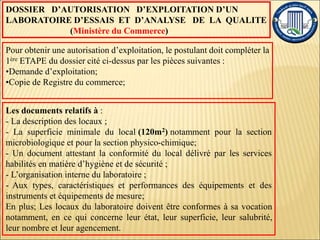 DOSSIER D’AUTORISATION D’EXPLOITATION D’UN
LABORATOIRE D’ESSAIS ET D’ANALYSE DE LA QUALITE
(Ministère du Commerce)
Pour obtenir une autorisation d’exploitation, le postulant doit compléter la
1ère ETAPE du dossier cité ci-dessus par les pièces suivantes :
•Demande d’exploitation;
•Copie de Registre du commerce;
Les documents relatifs à :
- La description des locaux ;
- La superficie minimale du local (120m2) notamment pour la section
microbiologique et pour la section physico-chimique;
- Un document attestant la conformité du local délivré par les services
habilités en matière d’hygiène et de sécurité ;
- L’organisation interne du laboratoire ;
- Aux types, caractéristiques et performances des équipements et des
instruments et équipements de mesure;
En plus; Les locaux du laboratoire doivent être conformes à sa vocation
notamment, en ce qui concerne leur état, leur superficie, leur salubrité,
leur nombre et leur agencement.
 