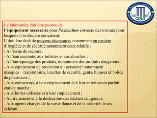 Le laboratoire doit être pourvu de
l’équipement nécessaire pour l’exécution correcte des travaux pour
lesquels il se déclare compétent.
Il doit être doté de moyens nécessaires notamment en matière
d’hygiène et de sécurité notamment ceux relatifs :
- A l’issue de secours ;
- A l’eau courante, aux toilettes et aux douches ;
- A l’entreposage des produits, notamment des produits dangereux ;
- Aux équipement de protection du personnel notamment
masques respiratoires, lunettes de sécurité, gants, blouses et boites
de pharmacie ;
- Aux extincteurs, à leur emplacement et à leur entretien en parfait
état de marche;
- Aux hottes utilisées et à leur emplacement ;
- Au traitement et à la destruction des déchets dangereux.
- Aux agents chargés de la surveillance et de la sécurité, le cas
échéant.
 