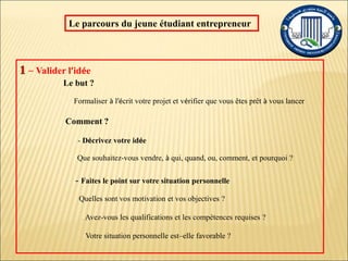 – Valider l’idée
Le but ?
Formaliser à l’écrit votre projet et vérifier que vous êtes prêt à vous lancer
Comment ?
- Décrivez votre idée
Que souhaitez-vous vendre, à qui, quand, ou, comment, et pourquoi ?
- Faites le point sur votre situation personnelle
Quelles sont vos motivation et vos objectives ?
Avez-vous les qualifications et les compétences requises ?
Votre situation personnelle est–elle favorable ?
Le parcours du jeune étudiant entrepreneur
 