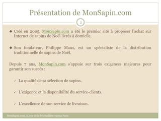 Présentation de MonSapin.com
                                                    2

 u  Créé en 2005, MonSapin.com a été le premier site à proposer l’achat sur
     Internet de sapins de Noël livrés à domicile.

 u  Son fondateur, Philippe Maus, est un spécialiste de la distribution
     traditionnelle de sapins de Noël.

 Depuis 7 ans, MonSapin.com s’appuie sur trois exigences majeures pour
 garantir son succès :

     ü    La qualité de sa sélection de sapins.

     ü    L’exigence et la disponibilité du service-clients.

     ü    L’excellence de son service de livraison.

MonSapin.com, 6, rue de la Michodière 75002 Paris
 