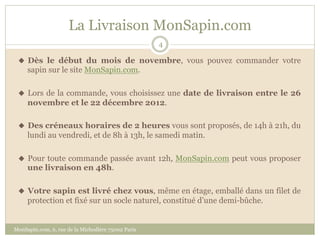 La Livraison MonSapin.com
                                                    4

 u  Dès le début du mois de novembre, vous pouvez commander votre
     sapin sur le site MonSapin.com.

 u  Lors de la commande, vous choisissez une date de livraison entre le 26
     novembre et le 22 décembre 2012.

 u  Des créneaux horaires de 2 heures vous sont proposés, de 14h à 21h, du
     lundi au vendredi, et de 9h à 13h, le samedi matin.

 u  Pour toute commande passée avant 12h, MonSapin.com peut vous proposer
     une livraison en 48h.

 u  Votre sapin est livré chez vous, même en étage, emballé dans un filet de
     protection et fixé sur un socle naturel, constitué d’une demi-bûche.


MonSapin.com, 6, rue de la Michodière 75002 Paris
 