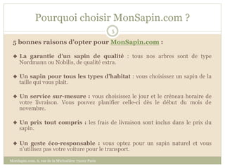 Pourquoi choisir MonSapin.com ?
                                                    5

 5 bonnes raisons d’opter pour MonSapin.com :

 u  La garantie d’un sapin de qualité : tous nos arbres sont de type
     Nordmann ou Nobilis, de qualité extra.

 u  Un sapin pour tous les types d’habitat : vous choisissez un sapin de la
     taille qui vous plaît.

 u  Un service sur-mesure : vous choisissez le jour et le créneau horaire de
     votre livraison. Vous pouvez planifier celle-ci dès le début du mois de
     novembre.

 u  Un prix tout compris : les frais de livraison sont inclus dans le prix du
     sapin.

 u  Un geste éco-responsable : vous optez pour un sapin naturel et vous
     n’utilisez pas votre voiture pour le transport.
MonSapin.com, 6, rue de la Michodière 75002 Paris
 