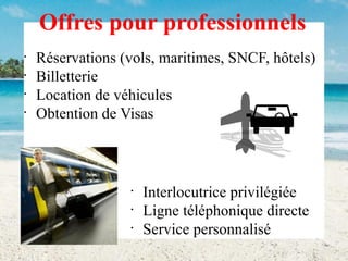 Offres pour professionnels
•
•
•
•

Réservations (vols, maritimes, SNCF, hôtels)
Billetterie
Location de véhicules
Obtention de Visas

•
•
•

Interlocutrice privilégiée
Ligne téléphonique directe
Service personnalisé

 