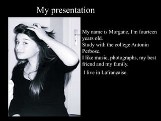 My presentation My name is Morgane, I'm fourteen years old. Study with the college Antonin Perbosc. I like music, photographs, my best friend and my family. I live in Lafrançaise. 