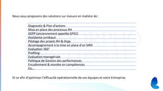 Diagnostic & Plan d’actions
Mise en place des processus RH
GEPP (anciennement appelée GPEC)
Assistance juridique
Pilotage des projets RH & Orga
Accompagnement à la mise en place d’un SIRH
Evaluation 360°
Profiling
Evaluation managériale
Politique de Gestion des performances
Encadrement & montée en compétences
Etc…
Et ce afin d'optimiser l'efficacité opérationnelle de vos équipes et votre Entreprise.
Nous vous proposons des solutions sur mesure en matière de :
 
