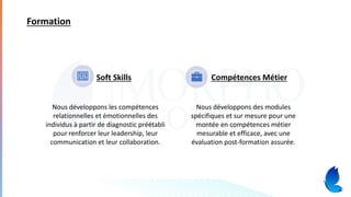 Soft Skills Compétences Métier
Formation
Nous développons les compétences
relationnelles et émotionnelles des
individus à partir de diagnostic préétabli
pour renforcer leur leadership, leur
communication et leur collaboration.
Nous développons des modules
spécifiques et sur mesure pour une
montée en compétences métier
mesurable et efficace, avec une
évaluation post-formation assurée.
 