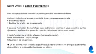 Notre Offre : « Coach d’Entreprise »
Nous vous proposons de concevoir un planning annuel d’intervention à thème.
Un Coach Professionnel vous est donc dédié, il vous guidera et sera votre allié :
▪ Bien-être au travail
▪ Equilibre Vie privée – Vie professionnelle
Il assurera l’animation des workshops et/ou évènements internes et vous conseillera sur les
ajustements à prévoir ainsi que sur les choix des thématiques futures selon besoin.
Il s’agit d’un planning prédéfini à l’avance (trimestre/semestre).
Durée d’intervention : 2H par passage.
Fréquence : 1 à 2 fois par mois.
➔ Un œil externe aurait son atout et pourrait vous aider à optimiser vos pratiques quotidiennes
ainsi améliorer la gestion et la rétention de vos talents.
 