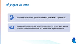 A propos de nous
Nous sommes un cabinet spécialisé en Conseil, Formation & Expertise RH.
Nous fournissons des services et des solutions de haute qualité et sur-mesure
adaptés aux besoins de nos clients et à leurs cultures organisationnelles.
 