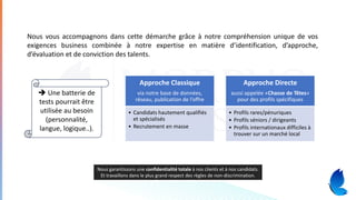 Nous vous accompagnons dans cette démarche grâce à notre compréhension unique de vos
exigences business combinée à notre expertise en matière d’identification, d’approche,
d’évaluation et de conviction des talents.
Approche Classique
via notre base de données,
réseau, publication de l’offre
• Candidats hautement qualifiés
et spécialisés
• Recrutement en masse
Approche Directe
aussi appelée «Chasse de Têtes»
pour des profils spécifiques
• Profils rares/pénuriques
• Profils séniors / dirigeants
• Profils internationaux difficiles à
trouver sur un marché local
Nous garantissons une confidentialité totale à nos clients et à nos candidats.
Et travaillons dans le plus grand respect des règles de non-discrimination.
➔ Une batterie de
tests pourrait être
utilisée au besoin
(personnalité,
langue, logique..).
 