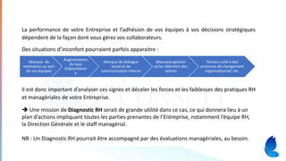 La performance de votre Entreprise et l’adhésion de vos équipes à vos décisions stratégiques
dépendent de la façon dont vous gérez vos collaborateurs.
Des situations d’inconfort pourraient parfois apparaitre :
Il est donc important d’analyser ces signes et déceler les forces et les faiblesses des pratiques RH
et managériales de votre Entreprise.
Manque de
motivation au sein
de vos équipes
Augmentation
du taux
d’absentéism
e
Manque de dialogue
social et de
communication interne
Mauvaise gestion
et/ou rétention des
talents
Tension suite à des
annonces de changement
organisationnel, etc.
➔ Une mission de Diagnostic RH serait de grande utilité dans ce cas, ce qui donnera lieu à un
plan d’actions impliquant toutes les parties prenantes de l’Entreprise, notamment l’équipe RH,
la Direction Générale et le staff managérial.
NB : Un Diagnostic RH pourrait être accompagné par des évaluations managériales, au besoin.
 