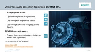 Unrestricted © Siemens AG 2017
April 2017 - slide 54
PD LD
Utiliser la nouvelle génération des moteurs SIMOTICS SD …
Link to SIMOTICS SD next generation
Moteur digital 1LE5
www.siemens.com/simotics-sd-nextgeneration
... Pour propulser le défi:
• Optimisation grâce à la digitalisation
• Une conception de première classe
• Des concepts efficacité énergétique vers
l‘avenir
SIEMENS vous aide avec …
• Process de commercialisation optimisé, un
moteur livré rapidement
 