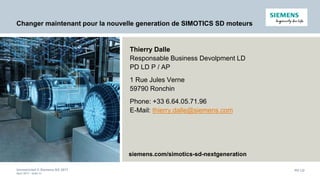 Unrestricted © Siemens AG 2017
April 2017 - slide 55
PD LD
Changer maintenant pour la nouvelle generation de SIMOTICS SD moteurs
siemens.com/simotics-sd-nextgeneration
Thierry Dalle
Responsable Business Devolpment LD
PD LD P / AP
1 Rue Jules Verne
59790 Ronchin
Phone: +33 6.64.05.71.96
E-Mail: thierry.dalle@siemens.com
 