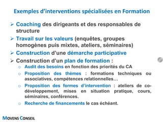 MOVENS CONSEIL
Exemples d’interventions spécialisées en Formation
 Coaching des dirigeants et des responsables de
structure
 Travail sur les valeurs (enquêtes, groupes
homogènes puis mixtes, ateliers, séminaires)
 Construction d’une démarche participative
 Construction d’un plan de formation :
o Audit des besoins en fonction des priorités du CA
o Proposition des thèmes : formations techniques ou
associatives, compétences relationnelles…
o Proposition des formes d’intervention : ateliers de co-
développement, mises en situation pratique, cours,
séminaires, conférences.
o Recherche de financements le cas échéant.
17
 