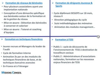 MOVENS CONSEIL
 Formation de dirigeants Jeunesse &
Sports
• Cycle diplômant DESJEPS sur 18 mois,
niveau II
• Direction pédagogique du cycle
• Suivi méthodologique des mémoires
• Animation des modules management…
 Formation en techniques financières
• Jeunes recrues et Managers du leader de
l’audit
• Cycle de formation interne
• Animation 3x par an des modules de
techniques financières de base, et de
techniques bancaires avancées
• En France et à l’étranger
 Formation à l’ESS
• Public 1 : cycle de découverte de
l’environnement de l’ESS à destination de
travailleurs sociaux
• Public 2 : Administrateurs d’associations
nationales, formation sur les nouveaux
enjeux financiers de l’ESS
 Formation de réseaux de bénévoles
• Pour plusieurs associations ayant une
implantation nationale
• Conception d’une démarche spécifique
aux bénévoles autour de la formation et
de la gestion du réseau
• Mise en œuvre : Détection des bénévoles
à conserver et valoriser
• Mise en œuvre : Tutorat et coaching
d’équipes
18
 