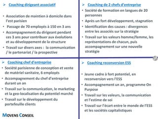 MOVENS CONSEIL
 Coaching de 2 chefs d’entreprise
• Société de formation en langues de 20
personnes
• Après un fort développement, stagnation
• Identification des causes : divergences
entre les associés sur la stratégie
• Travail sur les valeurs homme/femme, les
représentations de chacun, puis
accompagnement sur une nouvelle
stratégie
 Coaching chef d’entreprise
• Société parisienne de conception et vente
de matériel sanitaire, 6 employés
• Accompagnement du chef d’entreprise
durant un an
• Travail sur la communication, le marketing
et la geo-localisation du potentiel marché
• Travail sur le développement du
portefeuille clients
 Coaching reconversion ESS
• Jeune cadre à fort potentiel, en
reconversion vers l’ESS
• Accompagnement un an, programme On
Purpose
• Travail sur les valeurs, la communication
et l’estime de soi
• Travail sur l’écart entre le monde de l’ESS
et les sociétés capitalistiques
 Coaching dirigeant associatif
• Association de maintien à domicile dans
l’est parisien
• Passage de 70 employés à 150 en 3 ans
• Accompagnement du dirigeant pendant
ces 3 ans pour contribuer aux évolutions
et au développement de la structure
• Travail sur divers axes : la communication
/ le partenariat / la prospective
19
 