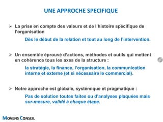 MOVENS CONSEIL
UNE APPROCHE SPECIFIQUE
 La prise en compte des valeurs et de l’histoire spécifique de
l’organisation
Dès le début de la relation et tout au long de l’intervention.
 Un ensemble éprouvé d’actions, méthodes et outils qui mettent
en cohérence tous les axes de la structure :
la stratégie, la finance, l’organisation, la communication
interne et externe (et si nécessaire le commercial).
 Notre approche est globale, systémique et pragmatique :
Pas de solution toutes faites ou d’analyses plaquées mais
sur-mesure, validé à chaque étape.
21
 