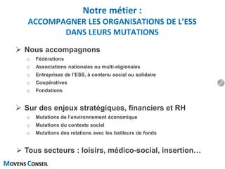 MOVENS CONSEIL
 Nous accompagnons
o Fédérations
o Associations nationales ou multi-régionales
o Entreprises de l’ESS, à contenu social ou solidaire
o Coopératives
o Fondations
 Sur des enjeux stratégiques, financiers et RH
o Mutations de l’environnement économique
o Mutations du contexte social
o Mutations des relations avec les bailleurs de fonds
 Tous secteurs : loisirs, médico-social, insertion…
Notre métier :
ACCOMPAGNER LES ORGANISATIONS DE L’ESS
DANS LEURS MUTATIONS
3
 