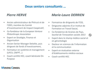 MOVENS CONSEIL
Deux seniors consultants …
Pierre HERVE
• Ancien administrateur de Phitrust et de
l’IDES, membre du Comité
d’investissement de Impact Coopératif,
• Co-fondateur de la European Venture
Philanthropic Association
• Expert en Stratégie, Finance et
Organisation
• Ancien Senior Manager Deloitte, puis
dirigeant de fonds d’investissement,
• Formateur en systémie et management
(UFCV, CNFPT…)
• Coach certifié HEC, coach bénévole On
Purpose
Marie-Laure DERRIEN
• Formatrice de dirigeants de l’ESS,
• Dirigeante adjointe d’un Institut de
Formation en Travail Social,
• Co-fondatrice de Graines de Pays,
lauréat de l’innovation sociale 2013
• Expert dans le champ médico-social et
en gérontologie
• Docteur en sciences de l’information
et la communication
• Expert en évaluation externe
d’établissements médico-sociaux
• Coach certifié HEC
6
 
